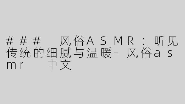 ### 风俗ASMR：听见传统的细腻与温暖-风俗asmr 中文