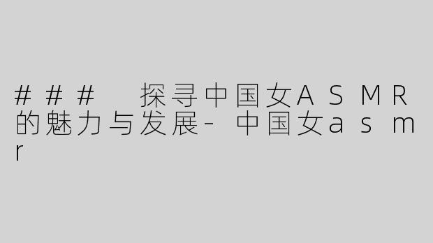 ### 探寻中国女ASMR的魅力与发展-中国女asmr