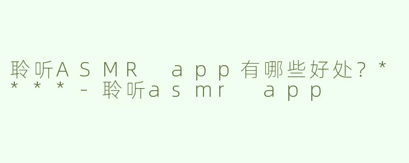 聆听ASMR app有哪些好处？****-聆听asmr app