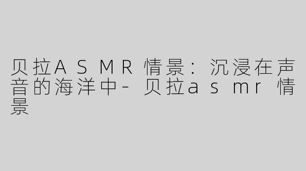 贝拉ASMR情景：沉浸在声音的海洋中-贝拉asmr情景
