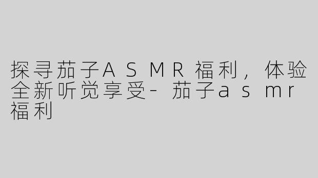 探寻茄子ASMR福利，体验全新听觉享受