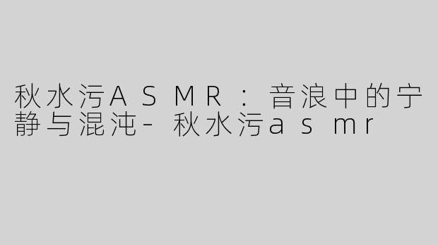 秋水污ASMR：音浪中的宁静与混沌-秋水污asmr
