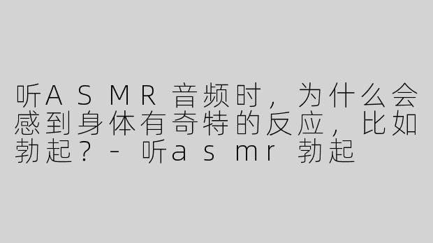 听ASMR音频时，为什么会感到身体有奇特的反应，比如勃起？