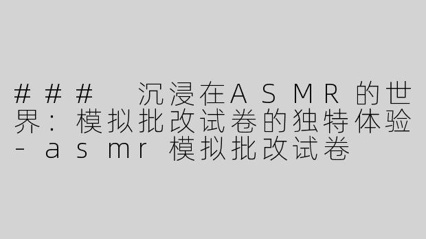 ### 沉浸在ASMR的世界：模拟批改试卷的独特体验-asmr模拟批改试卷