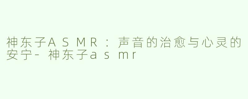 神东子ASMR：声音的治愈与心灵的安宁-神东子asmr