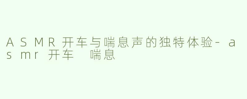 ASMR开车与喘息声的独特体验-asmr开车 喘息