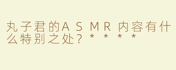 丸子君的ASMR内容有什么特别之处？****
