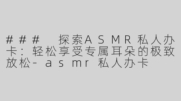 ### 探索ASMR私人办卡：轻松享受专属耳朵的极致放松