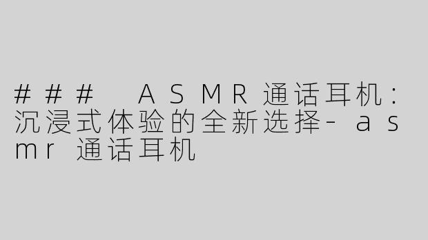 ### ASMR通话耳机：沉浸式体验的全新选择-asmr通话耳机