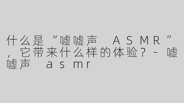 什么是“嘘嘘声 ASMR”，它带来什么样的体验？