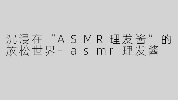 沉浸在“ASMR理发酱”的放松世界-asmr理发酱