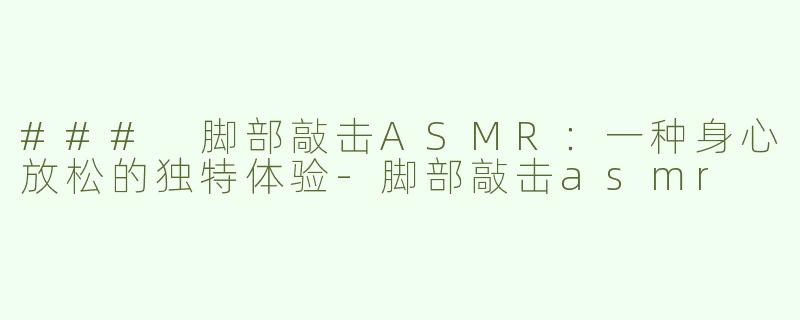 ### 脚部敲击ASMR：一种身心放松的独特体验-脚部敲击asmr