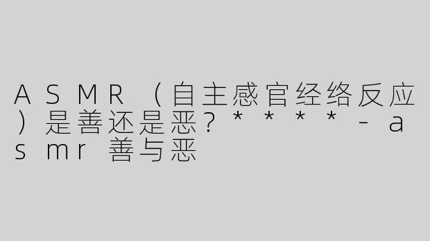 ASMR（自主感官经络反应）是善还是恶？****