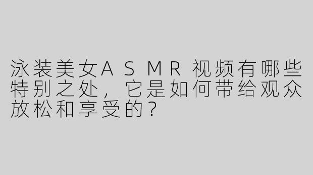 泳装美女ASMR视频有哪些特别之处，它是如何带给观众放松和享受的？