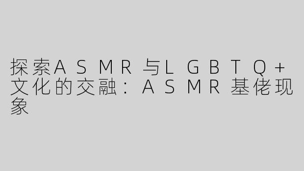 探索ASMR与LGBTQ+文化的交融：ASMR基佬现象