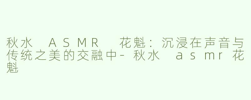 秋水 ASMR 花魁：沉浸在声音与传统之美的交融中