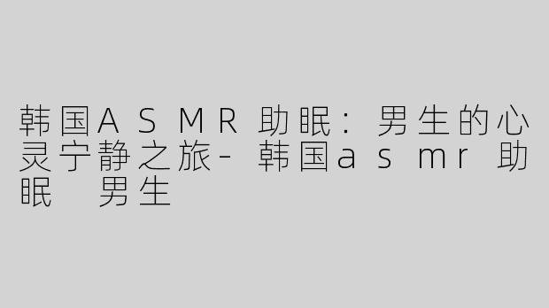 韩国ASMR助眠：男生的心灵宁静之旅