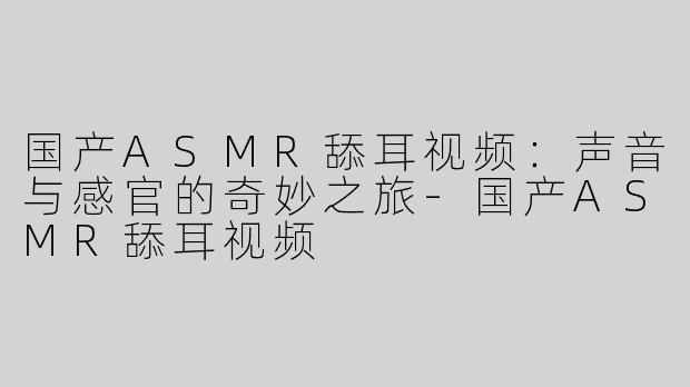 国产ASMR舔耳视频：声音与感官的奇妙之旅-国产ASMR舔耳视频