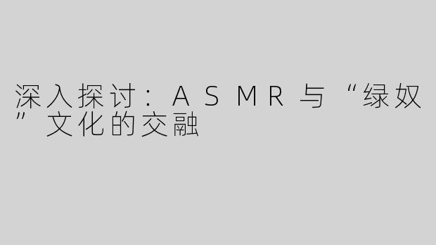 深入探讨：ASMR与“绿奴”文化的交融