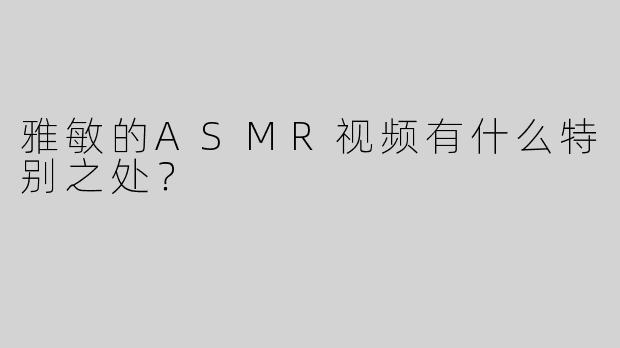 雅敏的ASMR视频有什么特别之处？