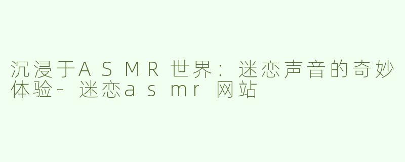 沉浸于ASMR世界：迷恋声音的奇妙体验-迷恋asmr网站