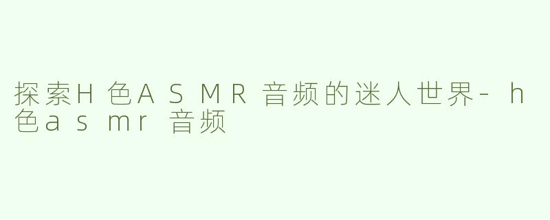 探索H色ASMR音频的迷人世界-h色asmr音频