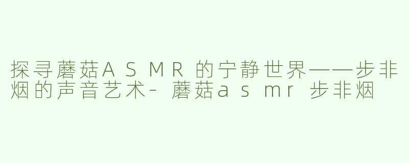探寻蘑菇ASMR的宁静世界——步非烟的声音艺术-蘑菇asmr步非烟