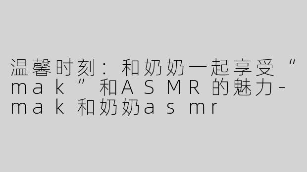 温馨时刻：和奶奶一起享受“mak”和ASMR的魅力-mak和奶奶asmr