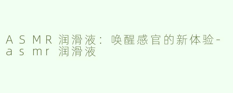 ASMR润滑液：唤醒感官的新体验-asmr润滑液