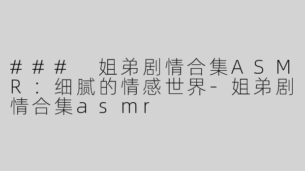 ### 姐弟剧情合集ASMR：细腻的情感世界-姐弟剧情合集asmr
