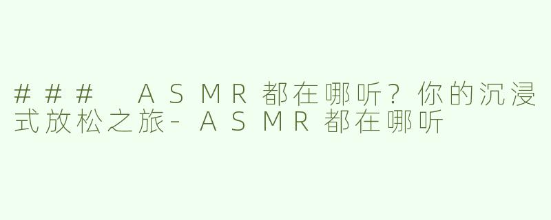 ### ASMR都在哪听？你的沉浸式放松之旅-ASMR都在哪听