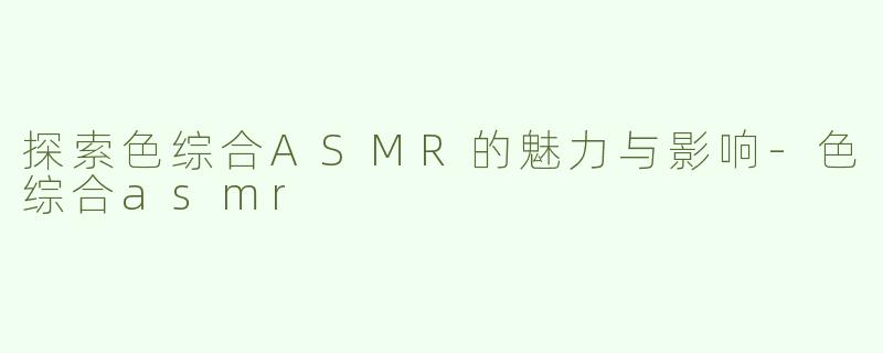 探索色综合ASMR的魅力与影响-色综合asmr