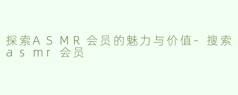 探索ASMR会员的魅力与价值-搜索asmr会员