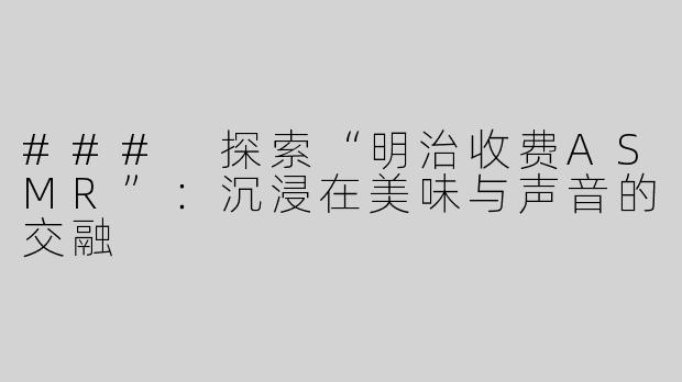 ### 探索“明治收费ASMR”：沉浸在美味与声音的交融