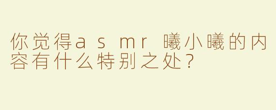你觉得asmr曦小曦的内容有什么特别之处？