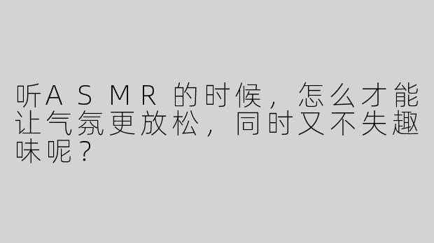 听ASMR的时候，怎么才能让气氛更放松，同时又不失趣味呢？  