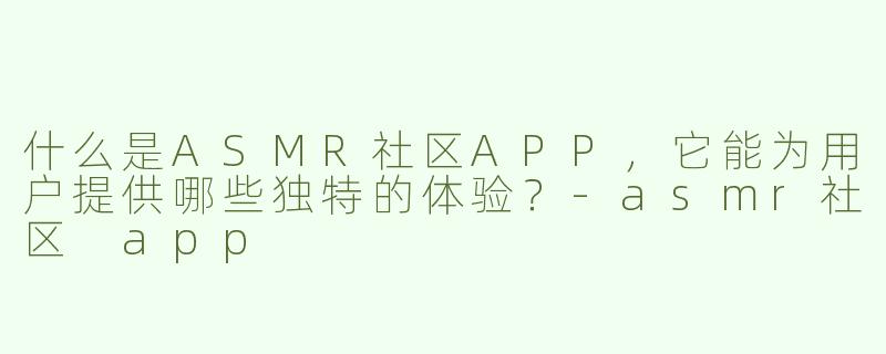 什么是ASMR社区APP，它能为用户提供哪些独特的体验？