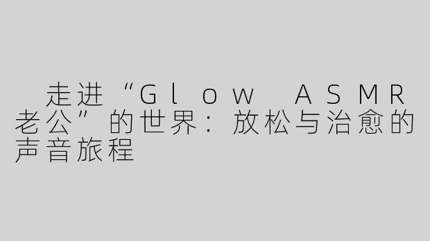  走进“Glow ASMR老公”的世界：放松与治愈的声音旅程