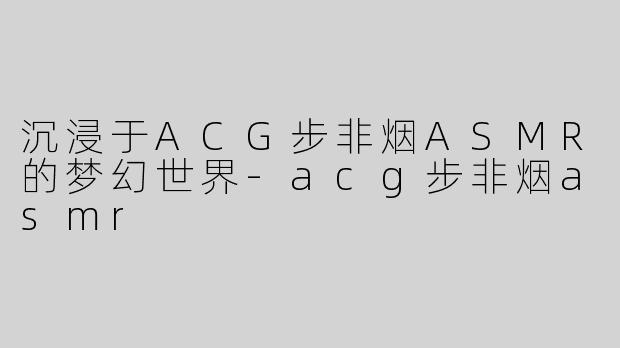 沉浸于ACG步非烟ASMR的梦幻世界
