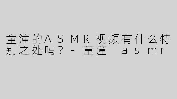 童潼的ASMR视频有什么特别之处吗？