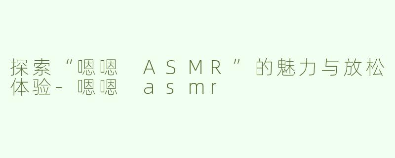 探索“嗯嗯 ASMR”的魅力与放松体验-嗯嗯 asmr