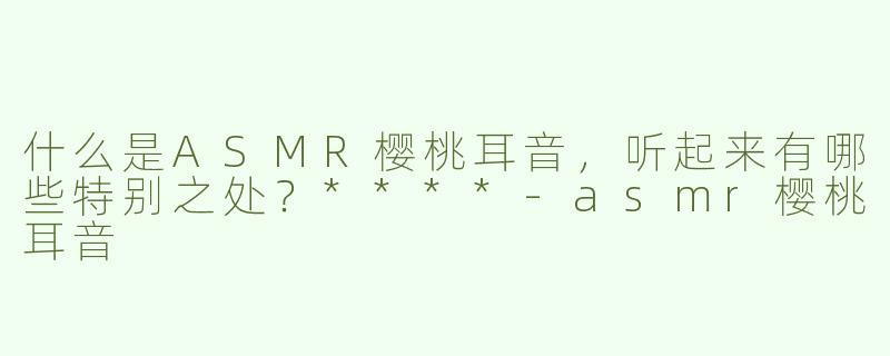 什么是ASMR樱桃耳音，听起来有哪些特别之处？****-asmr樱桃耳音