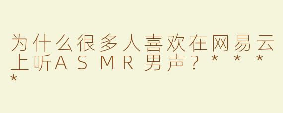 为什么很多人喜欢在网易云上听ASMR男声？****