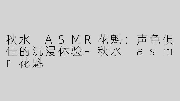 秋水 ASMR花魁：声色俱佳的沉浸体验