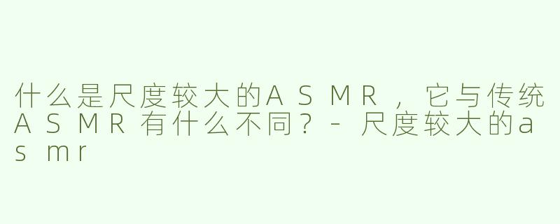 什么是尺度较大的ASMR，它与传统ASMR有什么不同？