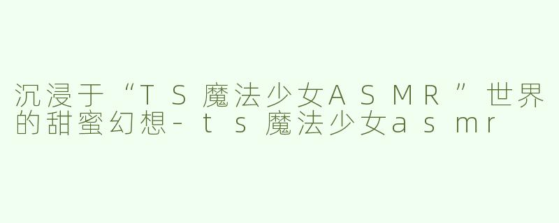 沉浸于“TS魔法少女ASMR”世界的甜蜜幻想