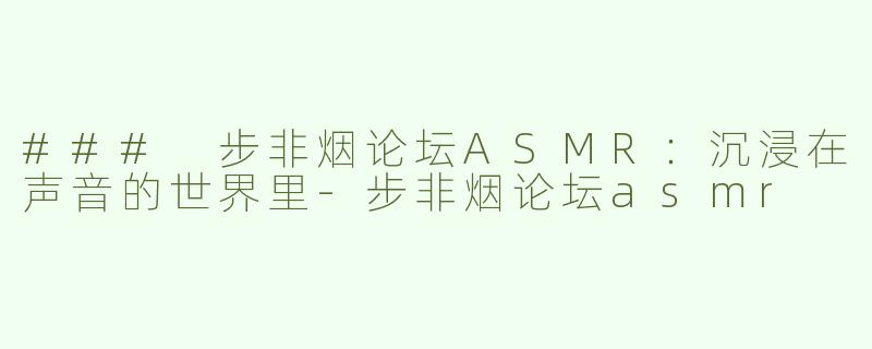 ### 步非烟论坛ASMR：沉浸在声音的世界里-步非烟论坛asmr