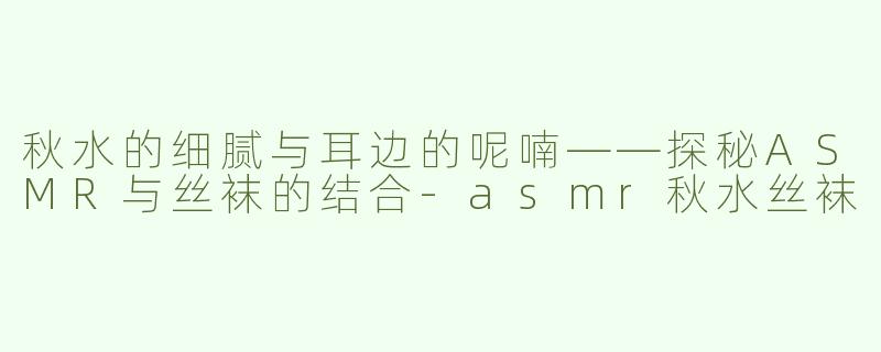 秋水的细腻与耳边的呢喃——探秘ASMR与丝袜的结合-asmr秋水丝袜