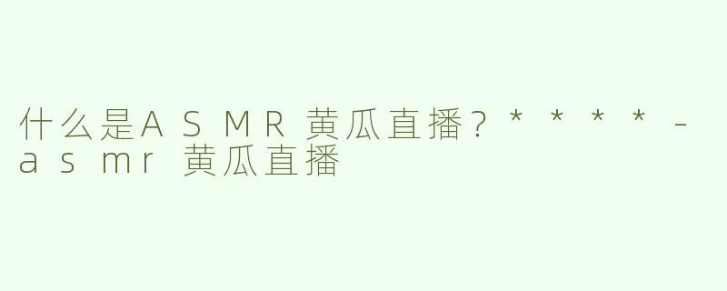 什么是ASMR黄瓜直播？****
