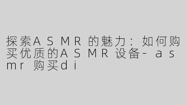探索ASMR的魅力：如何购买优质的ASMR设备-asmr购买di
